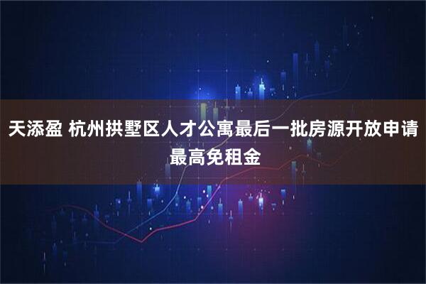 天添盈 杭州拱墅区人才公寓最后一批房源开放申请 最高免租金