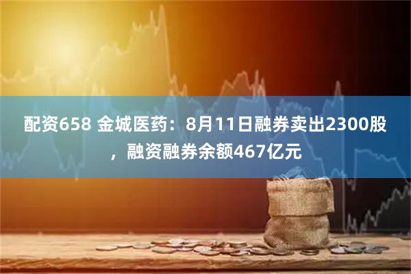 配资658 金城医药:8月11日融券卖出2300股,融资融券余额467亿元