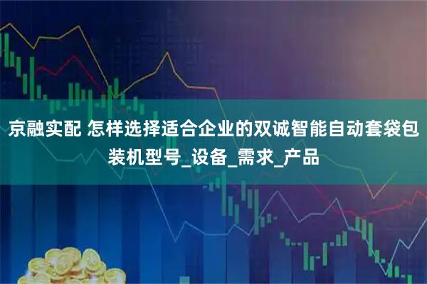 京融实配 怎样选择适合企业的双诚智能自动套袋包装机型号_设备_需求_产品