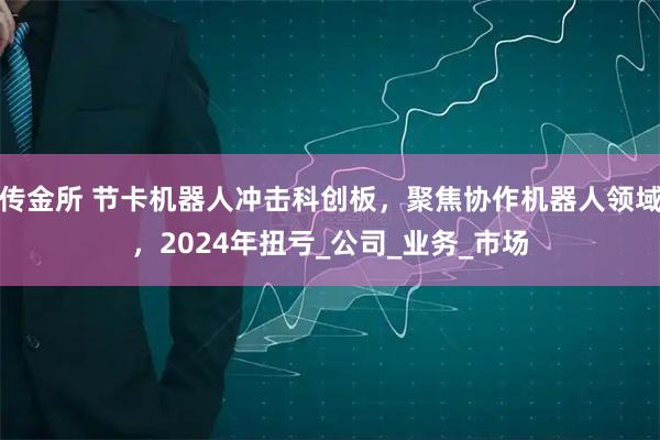 传金所 节卡机器人冲击科创板，聚焦协作机器人领域，2024年扭亏_公司_业务_市场