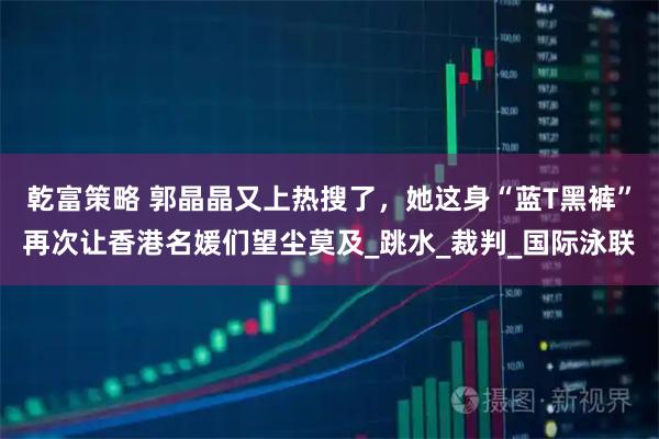 乾富策略 郭晶晶又上热搜了，她这身“蓝T黑裤”再次让香港名媛们望尘莫及_跳水_裁判_国际泳联