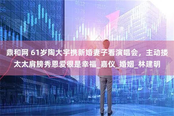 鼎和网 61岁陶大宇携新婚妻子看演唱会，主动搂太太肩膀秀恩爱很是幸福_嘉仪_婚姻_林建明