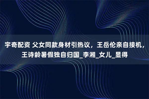 宇奇配资 父女同款身材引热议，王岳伦亲自接机，王诗龄暑假独自归国_李湘_女儿_显得