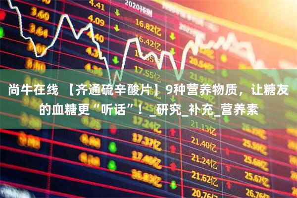 尚牛在线 【齐通硫辛酸片】9种营养物质，让糖友的血糖更“听话”！_研究_补充_营养素