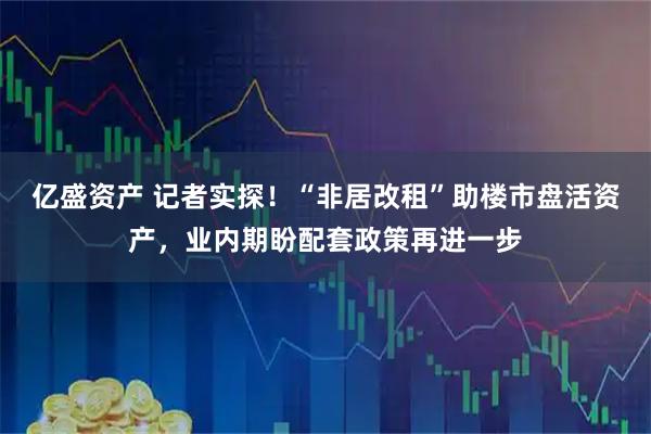 亿盛资产 记者实探!“非居改租”助楼市盘活资产,业内期盼配套政策再进一步