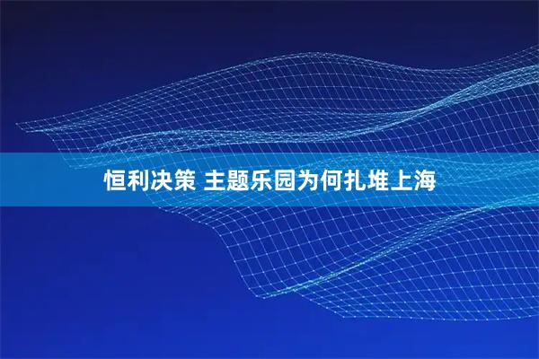 恒利决策 主题乐园为何扎堆上海