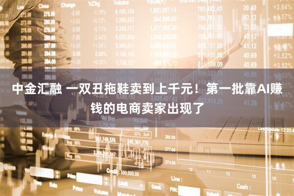 中金汇融 一双丑拖鞋卖到上千元！第一批靠AI赚钱的电商卖家出现了