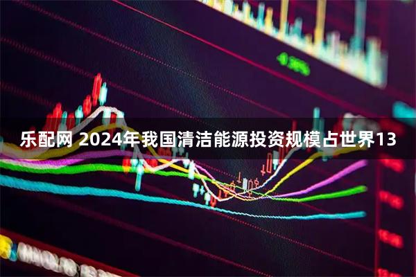 乐配网 2024年我国清洁能源投资规模占世界13