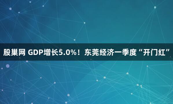 股巢网 GDP增长5.0%！东莞经济一季度“开门红”
