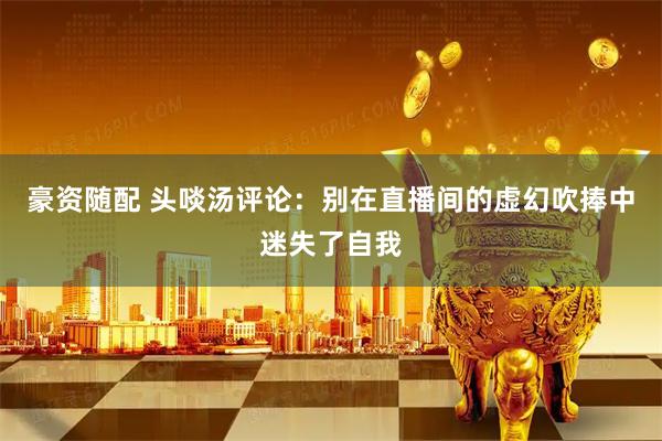 豪资随配 头啖汤评论：别在直播间的虚幻吹捧中迷失了自我