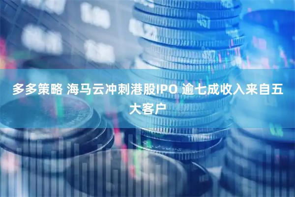 多多策略 海马云冲刺港股IPO 逾七成收入来自五大客户