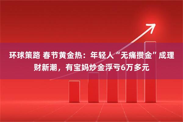 环球策路 春节黄金热：年轻人“无痛攒金”成理财新潮，有宝妈炒金浮亏6万多元