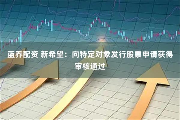 蓝乔配资 新希望：向特定对象发行股票申请获得审核通过