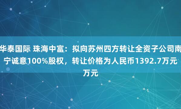 华泰国际 珠海中富：拟向苏州四方转让全资子公司南宁诚意100%股权，转让价格为人民币1392.7万元