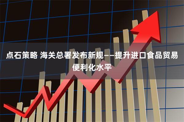 点石策略 海关总署发布新规——提升进口食品贸易便利化水平