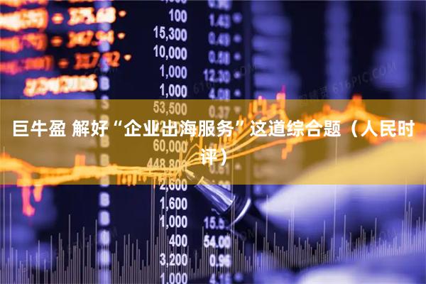 巨牛盈 解好“企业出海服务”这道综合题（人民时评）