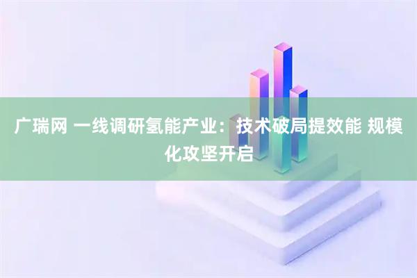 广瑞网 一线调研氢能产业：技术破局提效能 规模化攻坚开启