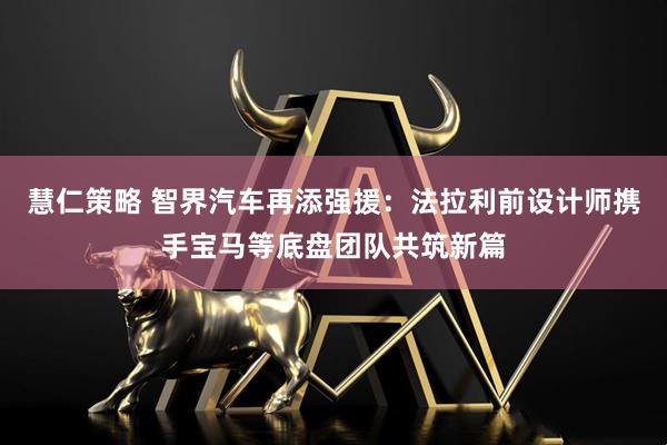 慧仁策略 智界汽车再添强援：法拉利前设计师携手宝马等底盘团队共筑新篇