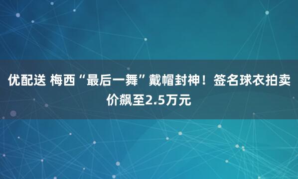 优配送 梅西“最后一舞”戴帽封神！签名球衣拍卖价飙至2.5万元