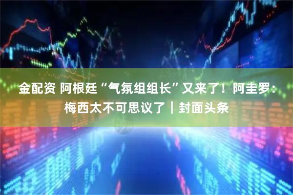 金配资 阿根廷“气氛组组长”又来了！阿圭罗：梅西太不可思议了｜封面头条
