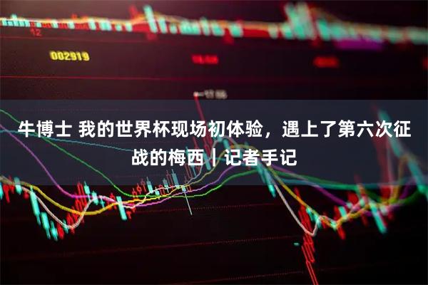 牛博士 我的世界杯现场初体验,遇上了第六次征战的梅西|记者手记