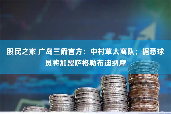 股民之家 广岛三箭官方：中村草太离队；据悉球员将加盟萨格勒布迪纳摩