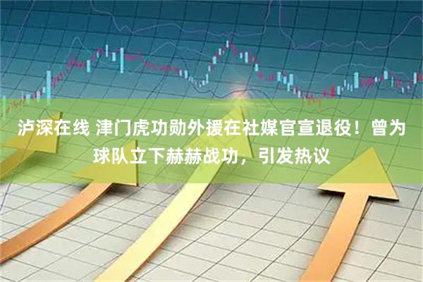 泸深在线 津门虎功勋外援在社媒官宣退役！曾为球队立下赫赫战功，引发热议