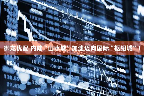 御龙优配 内陆“山水城”加速迈向国际“枢纽城”！