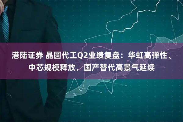 港陆证券 晶圆代工Q2业绩复盘：华虹高弹性、中芯规模释放，国产替代高景气延续