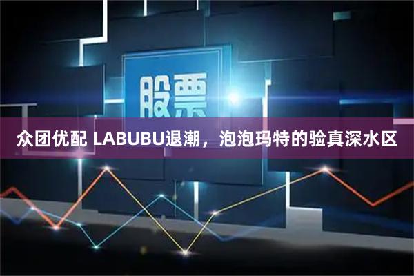 众团优配 LABUBU退潮，泡泡玛特的验真深水区