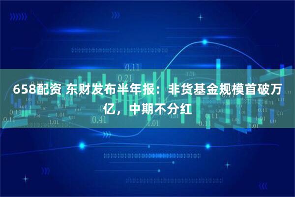 658配资 东财发布半年报：非货基金规模首破万亿，中期不分红
