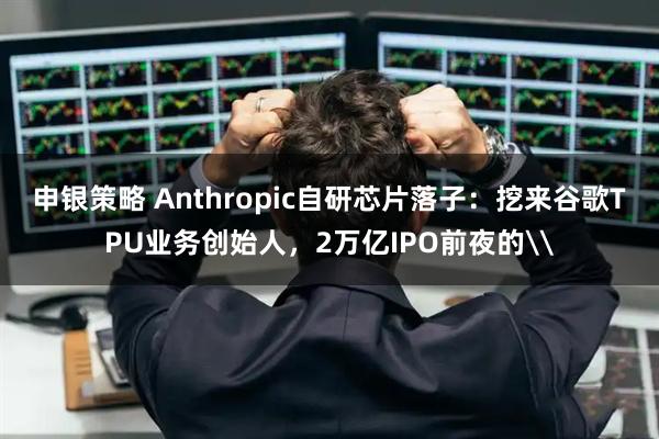 申银策略 Anthropic自研芯片落子：挖来谷歌TPU业务创始人，2万亿IPO前夜的\