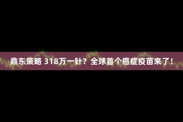 鼎东策略 318万一针？全球首个癌症疫苗来了！