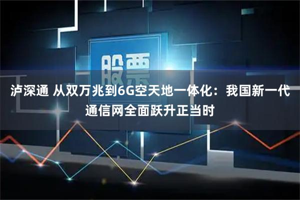 泸深通 从双万兆到6G空天地一体化：我国新一代通信网全面跃升正当时